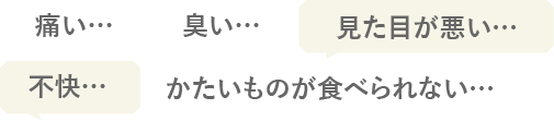 痛い…、臭い、…見た目が悪い…、不快…、かたいものが食べられない…